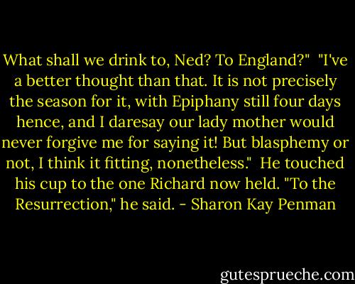 What shall we drink to, Ned? To England?"<br /><br />"I've a better thought than that. It is not precisely the season for it, with Epiphany still four days hence, and I daresay our lady mother would never forgive me for saying it! But blasphemy or not, I think it fitting, nonetheless."<br /><br />He touched his cup to the one Richard now held. "To the Resurrection," he said. - Sharon Kay Penman