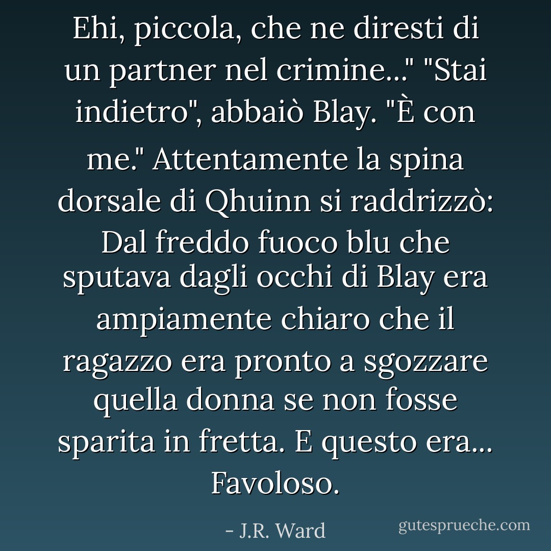 Ehi, piccola, che ne diresti di un partner nel crimine..."<br />"Stai indietro", abbaiò Blay. "È con me."<br />Attentamente la spina dorsale di Qhuinn si raddrizzò: Dal freddo fuoco blu che sputava dagli occhi di Blay era ampiamente chiaro che il ragazzo era pronto a sgozzare quella donna se non fosse sparita in fretta.<br />E questo era...<br />Favoloso. - J.R. Ward
