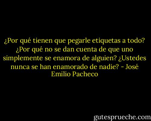 ¿Por qué tienen que pegarle etiquetas a todo? ¿Por qué no se dan cuenta de que uno simplemente se enamora de alguien? ¿Ustedes nunca se han enamorado de nadie? - José Emilio Pacheco