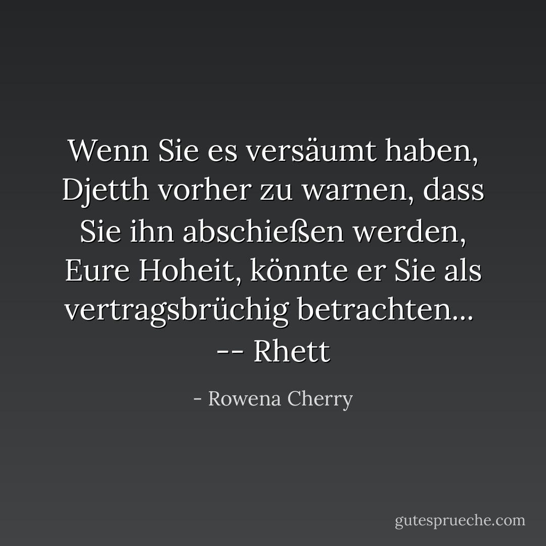 Wenn Sie es versäumt haben, Djetth vorher zu warnen, dass Sie ihn abschießen werden, Eure Hoheit, könnte er Sie als vertragsbrüchig betrachten...<br /><br /><i>-- Rhett</i> - Rowena Cherry<
