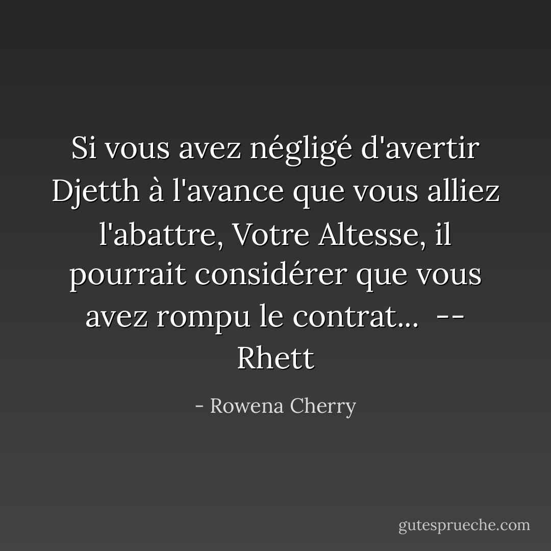 Si vous avez négligé d'avertir Djetth à l'avance que vous alliez l'abattre, Votre Altesse, il pourrait considérer que vous avez rompu le contrat...<br /><br /><i>-- Rhett</i> - Rowena Cherry