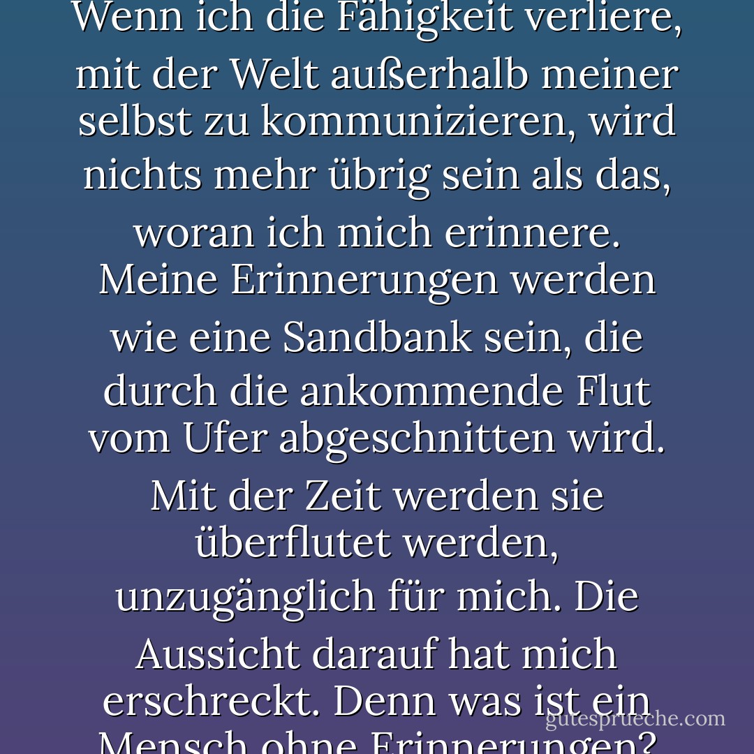 Ich bin zu einem kollabierenden Stern geworden, der alles um sich herum, sogar das Licht, in eine sich immer weiter ausdehnende Leere zieht. Wenn ich die Fähigkeit verliere, mit der Welt außerhalb meiner selbst zu kommunizieren, wird nichts mehr übrig sein als das, woran ich mich erinnere. Meine Erinnerungen werden wie eine Sandbank sein, die durch die ankommende Flut vom Ufer abgeschnitten wird. Mit der Zeit werden sie überflutet werden, unzugänglich für mich. Die Aussicht darauf hat mich erschreckt. Denn was ist ein Mensch ohne Erinnerungen? Ein Geist, gefangen zwischen den Welten, ohne Identität, ohne Zukunft, ohne Vergangenheit. - Tan Twan Eng<