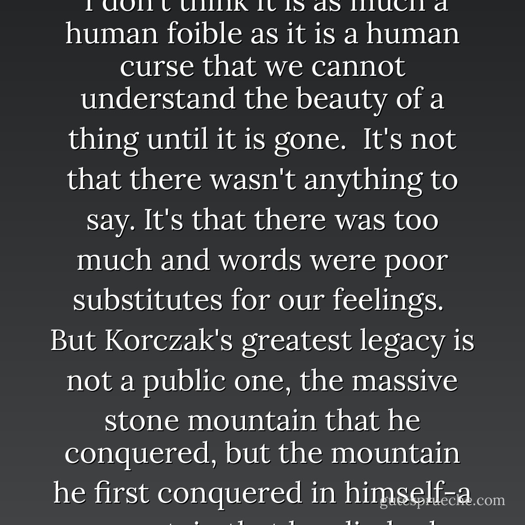I have found that the people who shout their opinion the loudest are usually the ones most insecure in their position.<br /><br />I don't think it is as much a human foible as it is a human curse that we cannot understand the beauty of a thing until it is gone.<br /><br />It's not that there wasn't anything to say. It's that there was too much and words were poor substitutes for our feelings.<br /><br />But Korczak's greatest legacy is not a public one, the massive stone mountain that he conquered, but the mountain he first conquered in himself-a mountain that he climbed alone-in this we can all empathize. (about the sculptor of Crazy Horse) - Richard Paul Evans