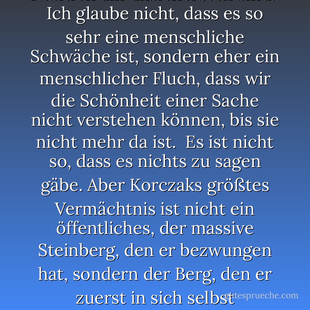 Ich habe die Erfahrung gemacht, dass die Leute, die ihre Meinung am lautesten kundtun, in der Regel diejenigen sind, die in ihrer Position am unsichersten sind.<br /><br />Ich glaube nicht, dass es so sehr eine menschliche Schwäche ist, sondern eher ein menschlicher Fluch, dass wir die Schönheit einer Sache nicht verstehen können, bis sie nicht mehr da ist.<br /><br />Es ist nicht so, dass es nichts zu sagen gäbe. Aber Korczaks größtes Vermächtnis ist nicht ein öffentliches, der massive Steinberg, den er bezwungen hat, sondern der Berg, den er zuerst in sich selbst bezwungen hat - ein Berg, den er allein bestiegen hat - und in den wir uns alle einfühlen können. (über den Bildhauer des Crazy Horse) - Richard Paul Evans<