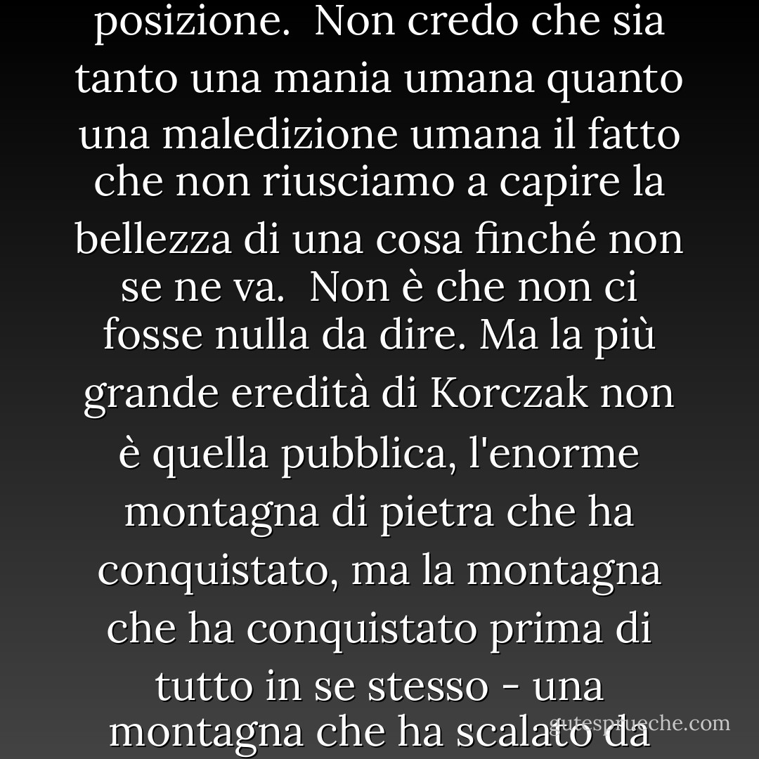Ho scoperto che le persone che gridano più forte la loro opinione sono di solito quelle più insicure della loro posizione.<br /><br />Non credo che sia tanto una mania umana quanto una maledizione umana il fatto che non riusciamo a capire la bellezza di una cosa finché non se ne va.<br /><br />Non è che non ci fosse nulla da dire. Ma la più grande eredità di Korczak non è quella pubblica, l'enorme montagna di pietra che ha conquistato, ma la montagna che ha conquistato prima di tutto in se stesso - una montagna che ha scalato da solo - e in questo possiamo tutti immedesimarci. (sullo scultore di Cavallo Pazzo) - Richard Paul Evans