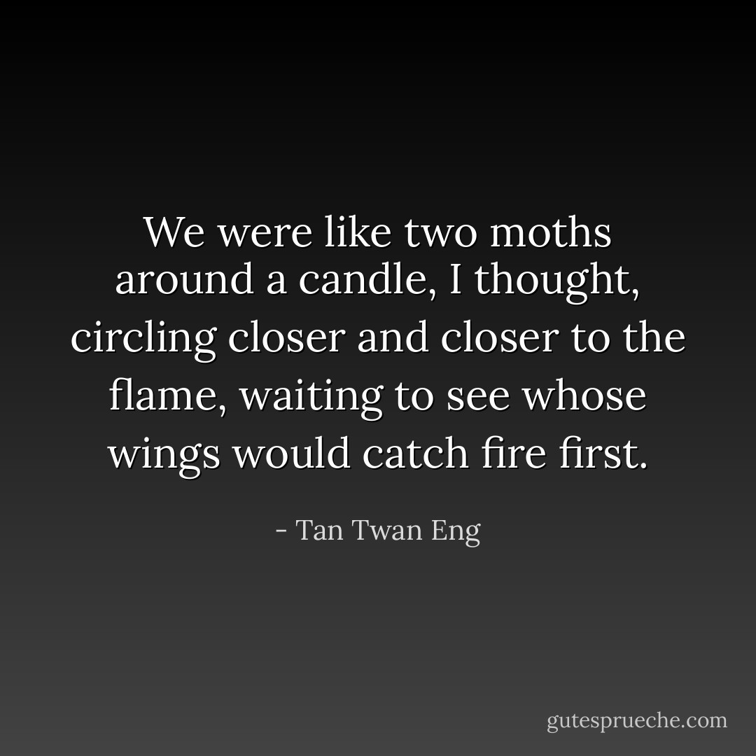 We were like two moths around a candle, I thought, circling closer and closer to the flame, waiting to see whose wings would catch fire first. - Tan Twan Eng