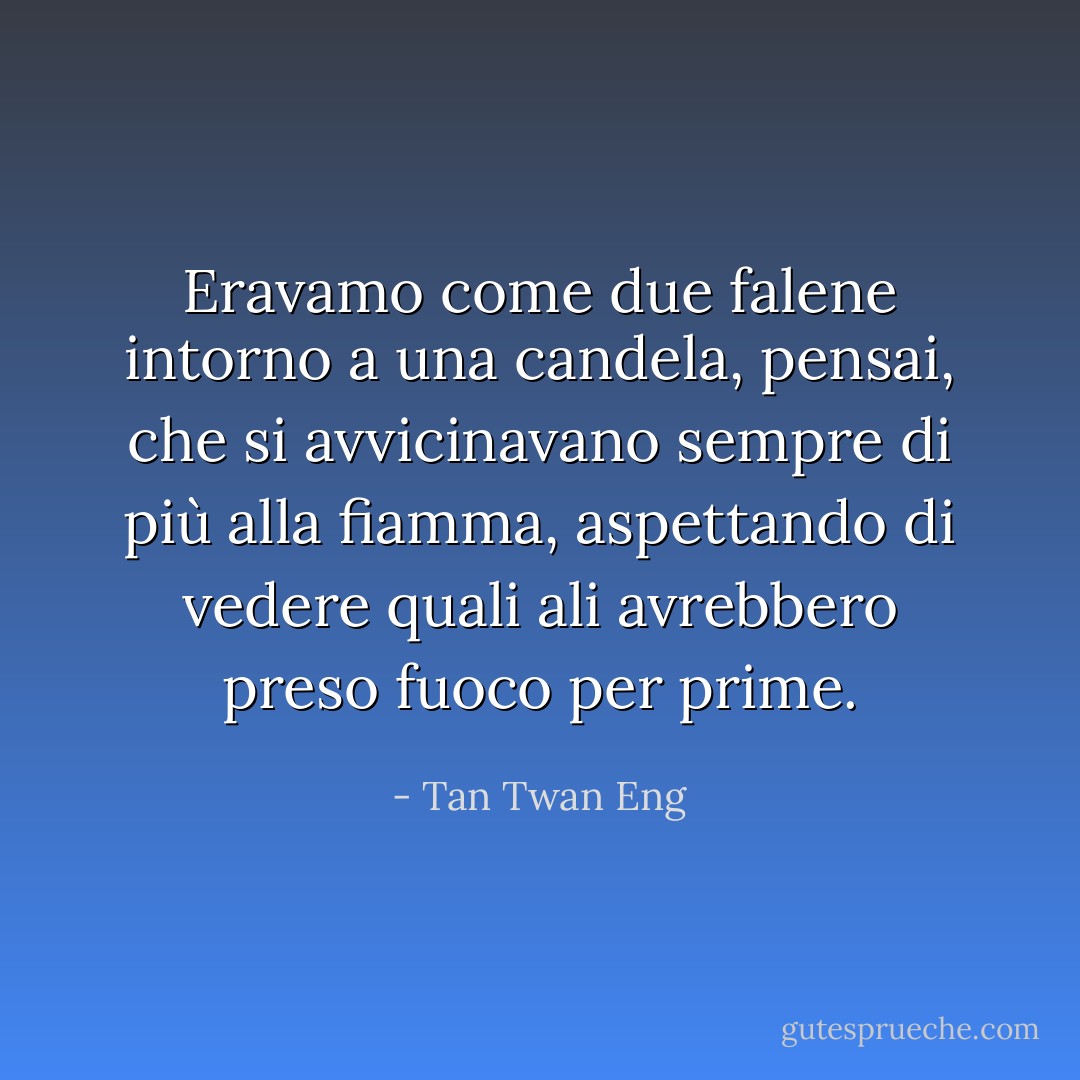 Eravamo come due falene intorno a una candela, pensai, che si avvicinavano sempre di più alla fiamma, aspettando di vedere quali ali avrebbero preso fuoco per prime. - Tan Twan Eng