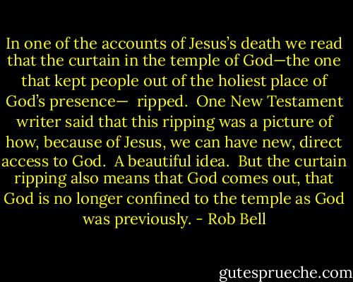 In one of the accounts of Jesus’s death we read that the curtain in the temple of God—the one that kept people out of the holiest place of God’s presence—<br /><br />ripped.<br /><br />One New Testament writer said that this ripping was a picture of how, because of Jesus, we can have new, direct access to God.<br /><br />A beautiful idea.<br /><br />But the curtain ripping also means that God comes out, that God is no longer confined to the temple as God was previously. - Rob Bell