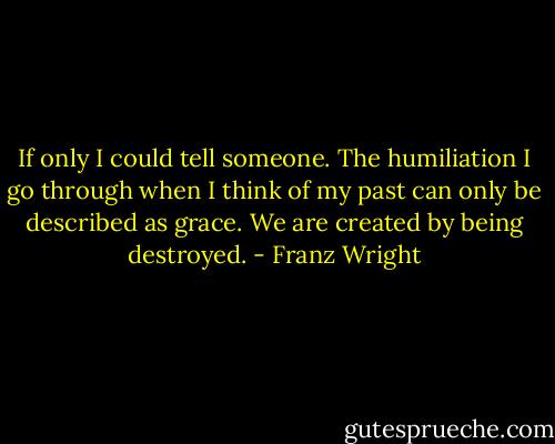 If only I could tell someone.<br />The humiliation I go through<br />when I think of my past<br />can only be described as grace.<br />We are created by being destroyed. - Franz Wright