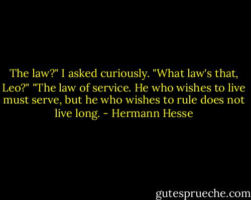 The law?" I asked curiously. "What law's that, Leo?"<br />"The law of service. He who wishes to live must serve, but he who wishes to rule does not live long. - Hermann Hesse