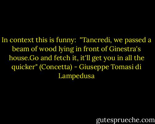 In context this is funny:<br /> "Tancredi, we passed a beam of wood lying in front of Ginestra's house.Go and fetch it, it'll get you in all the quicker" (Concetta) - Giuseppe Tomasi di Lampedusa