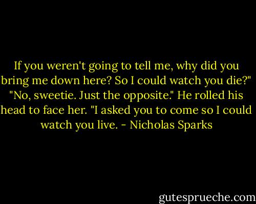 If you weren't going to tell me, why did you bring me down here? So I could watch you die?"<br />"No, sweetie. Just the opposite." He rolled his head to face her. "I asked you to come so I could watch you live. - Nicholas Sparks