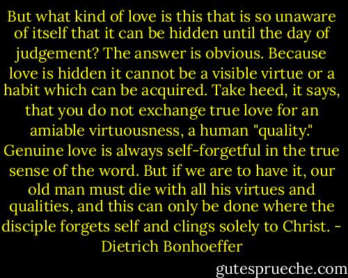 But what kind of love is this that is so unaware of itself that it can be hidden until the day of judgement? The answer is obvious. Because love is hidden it cannot be a visible virtue or a habit which can be acquired. Take heed, it says, that you do not exchange true love for an amiable virtuousness, a human "quality." Genuine love is always self-forgetful in the true sense of the word. But if we are to have it, our old man must die with all his virtues and qualities, and this can only be done where the disciple forgets self and clings solely to Christ. - Dietrich Bonhoeffer