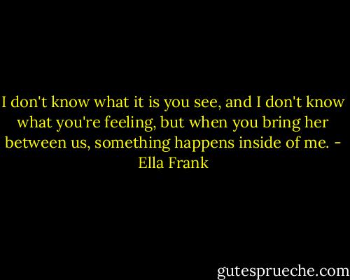 I don't know what it is you see, and I don't know what you're feeling, but when you bring her between us, something happens inside of me. - Ella Frank