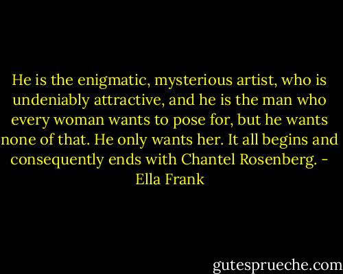 He is the enigmatic, mysterious artist, who is undeniably attractive, and he is the man who every woman wants to pose for, but he wants none of that. He only wants her. It all begins and consequently ends with Chantel Rosenberg. - Ella Frank