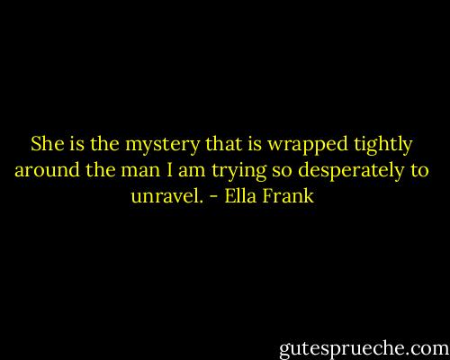She is the mystery that is wrapped tightly around the man I am trying so desperately to unravel. - Ella Frank