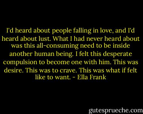 I'd heard about people falling in love, and I'd heard about lust. What I had never heard about was this all-consuming need to be inside another human being. I felt this desperate compulsion to become one with him. This was desire. This was to crave. This was what if felt like to want. - Ella Frank