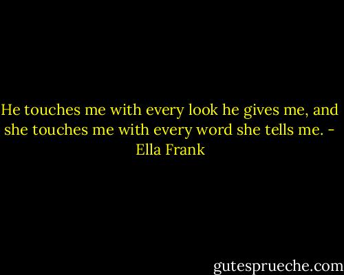 He touches me with every look he gives me, and she touches me with every word she tells me. - Ella Frank