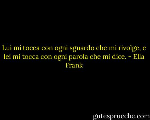 Lui mi tocca con ogni sguardo che mi rivolge, e lei mi tocca con ogni parola che mi dice. - Ella Frank