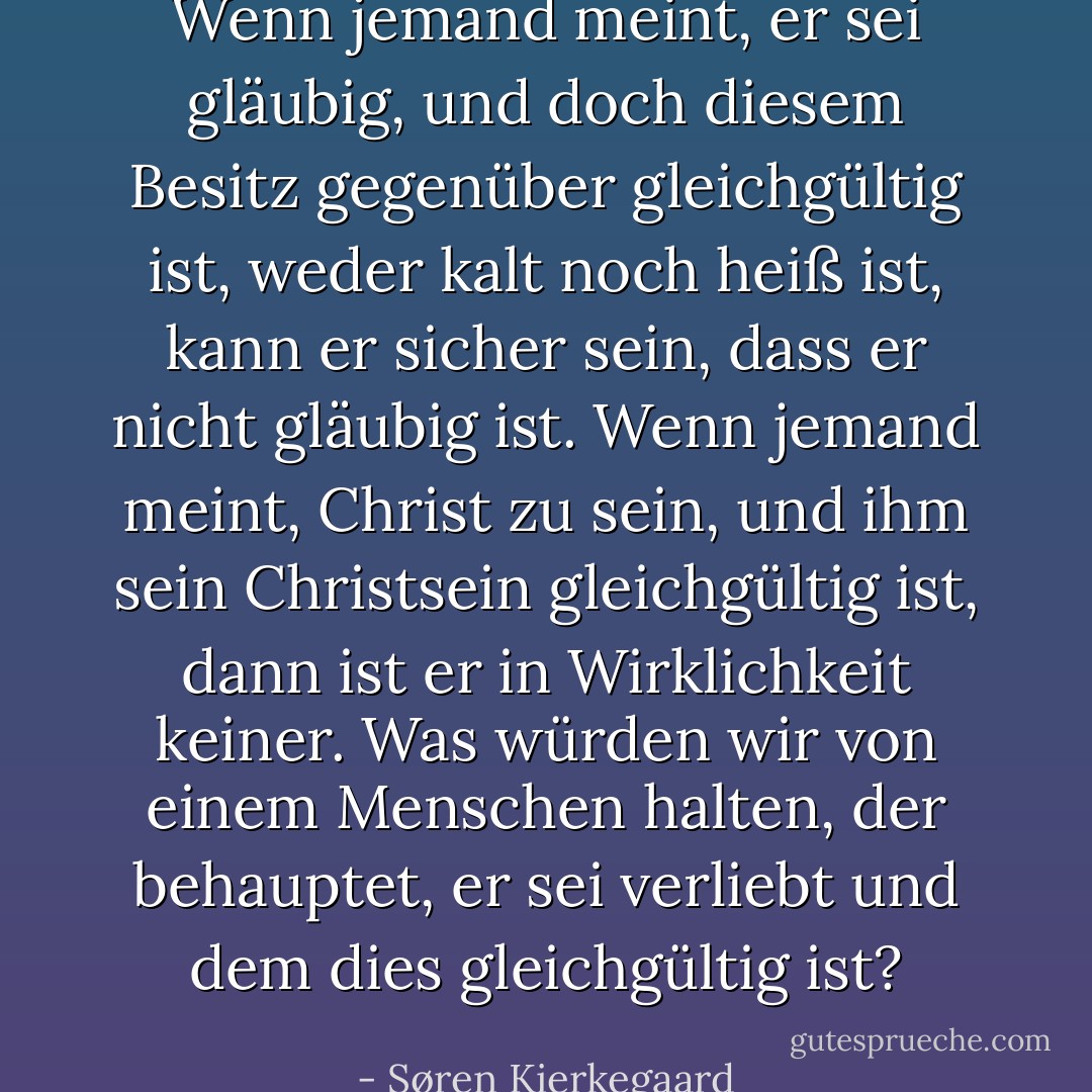 Wenn jemand meint, er sei gläubig, und doch diesem Besitz gegenüber gleichgültig ist, weder kalt noch heiß ist, kann er sicher sein, dass er nicht gläubig ist. Wenn jemand meint, Christ zu sein, und ihm sein Christsein gleichgültig ist, dann ist er in Wirklichkeit keiner. Was würden wir von einem Menschen halten, der behauptet, er sei verliebt und dem dies gleichgültig ist? - Søren Kierkegaard<