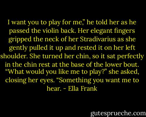 I want you to play for me,” he told her as he passed the violin back.<br />Her elegant fingers gripped the neck of her Stradivarius as she gently pulled it up and rested it on her left shoulder. She turned her chin, so it sat perfectly in the chin rest at the base of the lower bout.<br />“What would you like me to play?” she asked, closing her eyes.<br />“Something you want me to hear. - Ella Frank
