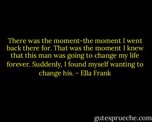 There was the moment-the moment I went back there for. That was the moment I knew that this man was going to change my life forever. Suddenly, I found myself wanting to change his. - Ella Frank