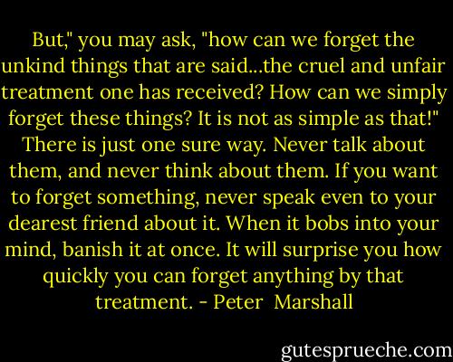But," you may ask, "how can we forget the unkind things that are said...the cruel and unfair treatment one has received? How can we simply forget these things? It is not as simple as that!" There is just one sure way. Never talk about them, and never think about them. If you want to forget something, never speak even to your dearest friend about it. When it bobs into your mind, banish it at once. It will surprise you how quickly you can forget anything by that treatment. - Peter  Marshall