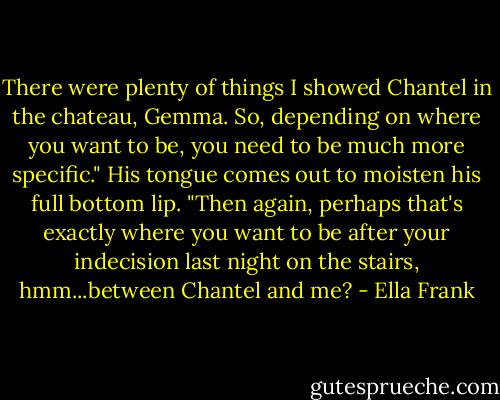 There were plenty of things I showed Chantel in the chateau, Gemma. So, depending on where you want to be, you need to be much more specific." His tongue comes out to moisten his full bottom lip. "Then again, perhaps that's exactly where you want to be after your indecision last night on the stairs, hmm...between Chantel and me? - Ella Frank
