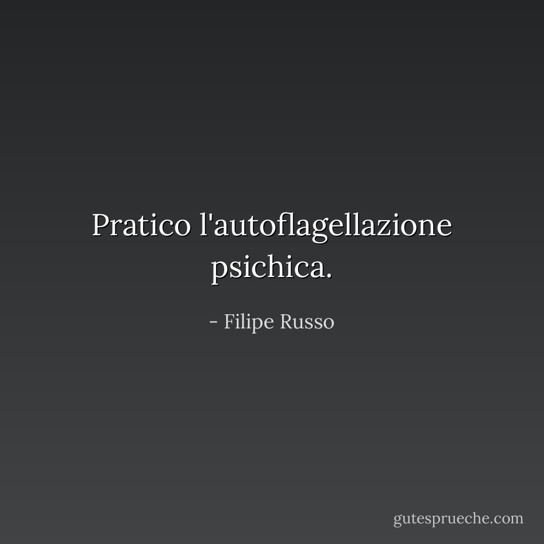 Pratico l'autoflagellazione psichica. - Filipe Russo