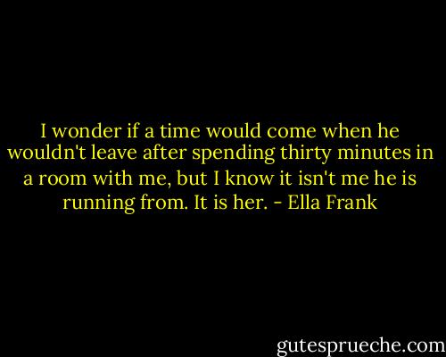 I wonder if a time would come when he wouldn't leave after spending thirty minutes in a room with me, but I know it isn't me he is running from. It is her. - Ella Frank