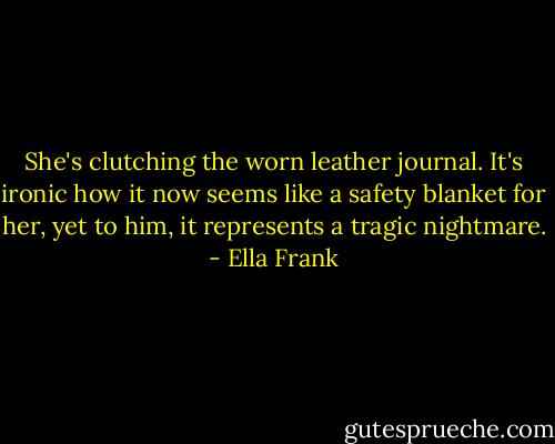 She's clutching the worn leather journal. It's ironic how it now seems like a safety blanket for her, yet to him, it represents a tragic nightmare. - Ella Frank