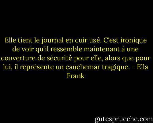 Elle tient le journal en cuir usé. C'est ironique de voir qu'il ressemble maintenant à une couverture de sécurité pour elle, alors que pour lui, il représente un cauchemar tragique. - Ella Frank