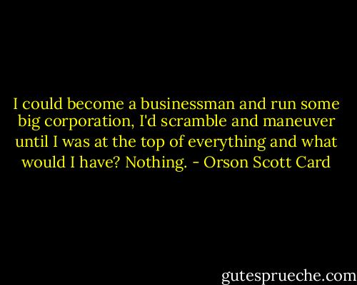 I could become a businessman and run some big corporation, I'd scramble and maneuver until I was at the top of everything and what would I have? Nothing. - Orson Scott Card