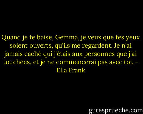 Quand je te baise, Gemma, je veux que tes yeux soient ouverts, qu'ils me regardent. Je n'ai jamais caché qui j'étais aux personnes que j'ai touchées, et je ne commencerai pas avec toi. - Ella Frank