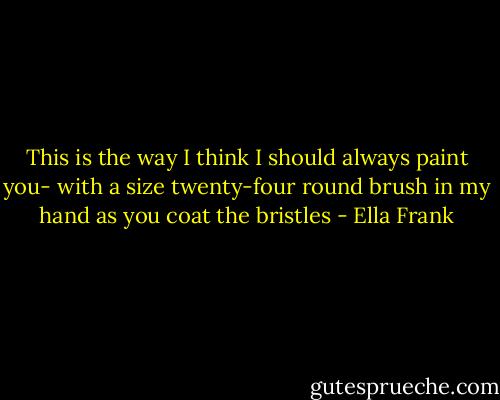 This is the way I think I should always paint you- with a size twenty-four round brush in my hand as you coat the bristles - Ella Frank