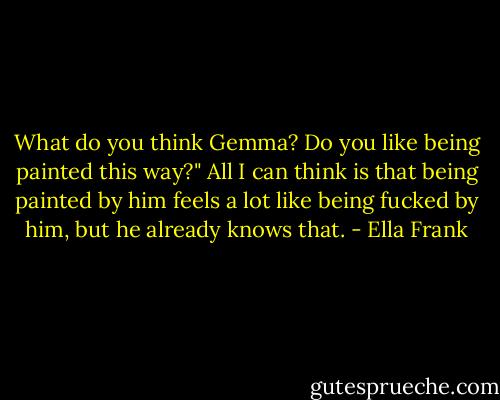What do you think Gemma? Do you like being painted this way?" All I can think is that being painted by him feels a lot like being fucked by him, but he already knows that. - Ella Frank