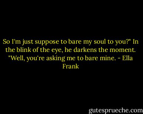 So I'm just suppose to bare my soul to you?" In the blink of the eye, he darkens the moment. "Well, you're asking me to bare mine. - Ella Frank