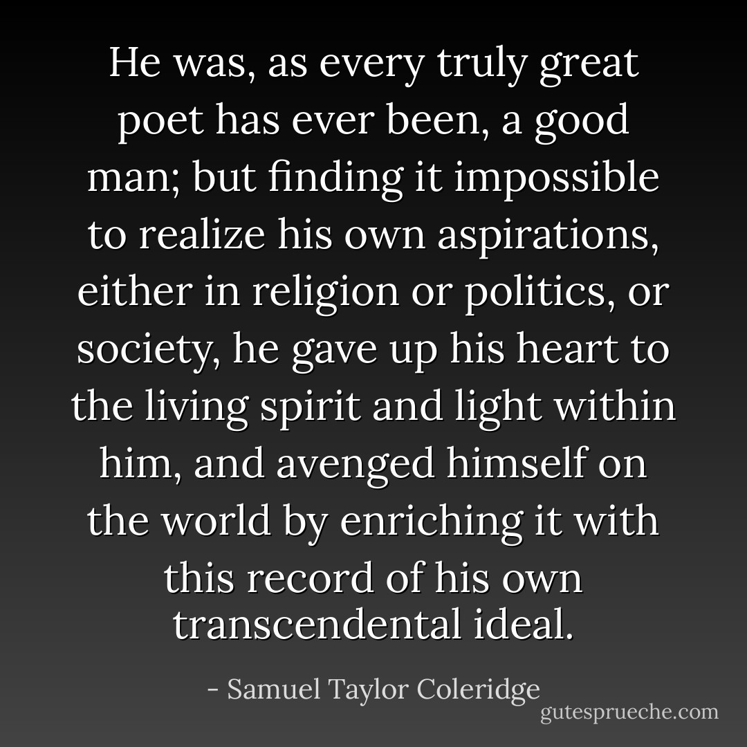 He was, as every truly great poet has ever been, a good man; but finding it impossible to realize his own aspirations, either in religion or politics, or society, he gave up his heart to the living spirit and light within him, and avenged himself on the world by enriching it with this record of his own transcendental ideal. - Samuel Taylor Coleridge