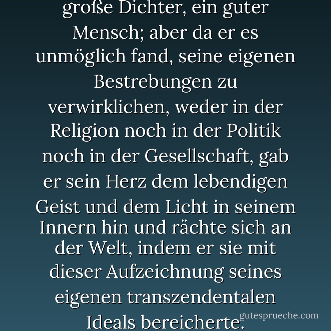 Er war, wie jeder wahrhaft große Dichter, ein guter Mensch; aber da er es unmöglich fand, seine eigenen Bestrebungen zu verwirklichen, weder in der Religion noch in der Politik noch in der Gesellschaft, gab er sein Herz dem lebendigen Geist und dem Licht in seinem Innern hin und rächte sich an der Welt, indem er sie mit dieser Aufzeichnung seines eigenen transzendentalen Ideals bereicherte. - Samuel Taylor Coleridge<