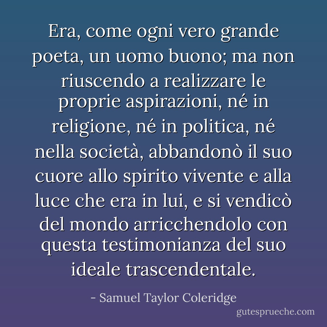 Era, come ogni vero grande poeta, un uomo buono; ma non riuscendo a realizzare le proprie aspirazioni, né in religione, né in politica, né nella società, abbandonò il suo cuore allo spirito vivente e alla luce che era in lui, e si vendicò del mondo arricchendolo con questa testimonianza del suo ideale trascendentale. - Samuel Taylor Coleridge