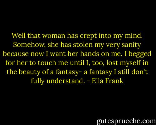 Well that woman has crept into my mind. Somehow, she has stolen my very sanity because now I want her hands on me. I begged for her to touch me until I, too, lost myself in the beauty of a fantasy- a fantasy I still don't fully understand. - Ella Frank
