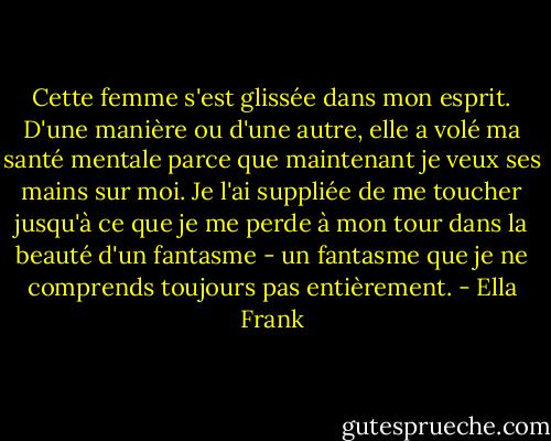 Cette femme s'est glissée dans mon esprit. D'une manière ou d'une autre, elle a volé ma santé mentale parce que maintenant je veux ses mains sur moi. Je l'ai suppliée de me toucher jusqu'à ce que je me perde à mon tour dans la beauté d'un fantasme - un fantasme que je ne comprends toujours pas entièrement. - Ella Frank