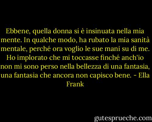 Ebbene, quella donna si è insinuata nella mia mente. In qualche modo, ha rubato la mia sanità mentale, perché ora voglio le sue mani su di me. Ho implorato che mi toccasse finché anch'io non mi sono perso nella bellezza di una fantasia, una fantasia che ancora non capisco bene. - Ella Frank
