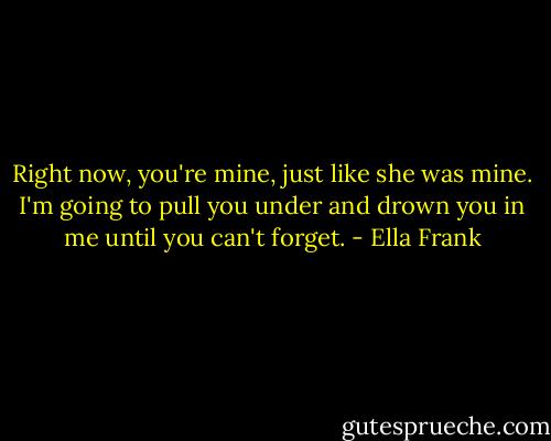 Right now, you're mine, just like she was mine. I'm going to pull you under and drown you in me until you can't forget. - Ella Frank