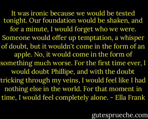 It was ironic because we would be tested tonight. Our foundation would be shaken, and for a minute, I would forget who we were. Someone would offer up temptation, a whisper of doubt, but it wouldn't come in the form of an apple. No, it would come in the form of something much worse. For the first time ever, I would doubt Phillipe, and with the doubt tricking through my veins, I would feel like I had nothing else in the world. For that moment in time, I would feel completely alone. - Ella Frank