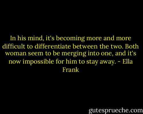 In his mind, it's becoming more and more difficult to differentiate between the two. Both woman seem to be merging into one, and it's now impossible for him to stay away. - Ella Frank