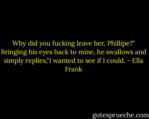 Why did you fucking leave her, Phillipe?" Bringing his eyes back to mine, he swallows and simply replies,"I wanted to see if I could. - Ella Frank