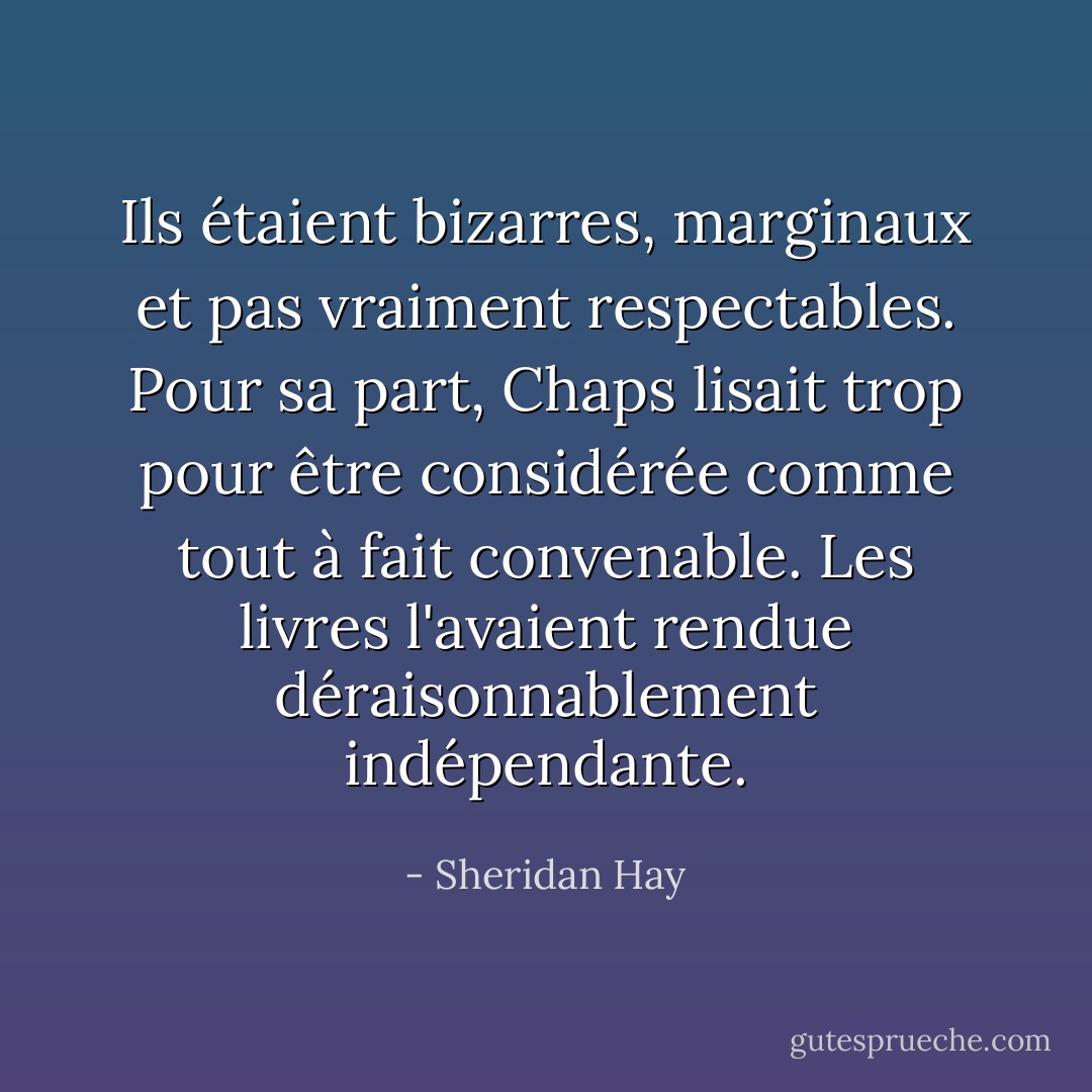Ils étaient bizarres, marginaux et pas vraiment respectables. Pour sa part, Chaps lisait trop pour être considérée comme tout à fait convenable. Les livres l'avaient rendue déraisonnablement indépendante. - Sheridan Hay