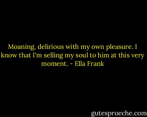 Moaning, delirious with my own pleasure. I know that I'm selling my soul to him at this very moment. - Ella Frank