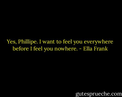 Yes, Phillipe. I want to feel you everywhere before I feel you nowhere. - Ella Frank